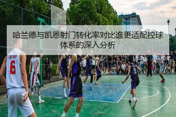 哈兰德与凯恩射门转化率对比谁更适配控球体系的深入分析